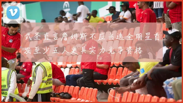 武圣直言詹姆斯不应当选全明星首发至少五人更具实力竞争资格