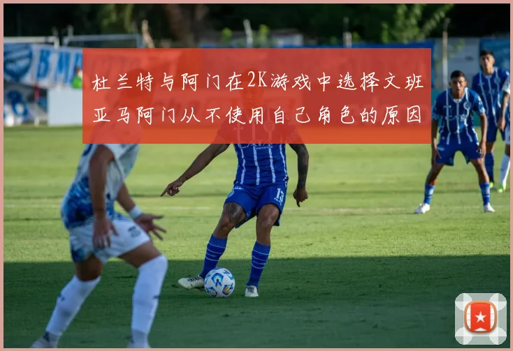 杜兰特与阿门在2K游戏中选择文班亚马阿门从不使用自己角色的原因揭秘