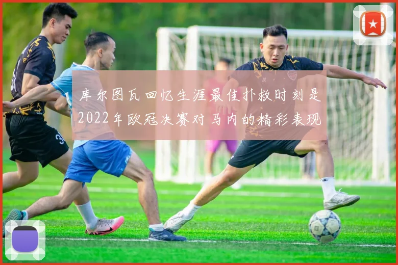 库尔图瓦回忆生涯最佳扑救时刻是2022年欧冠决赛对马内的精彩表现