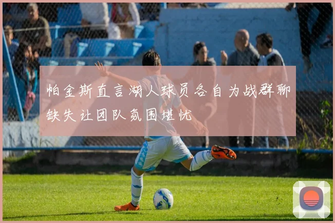 帕金斯直言湖人球员各自为战群聊缺失让团队氛围堪忧