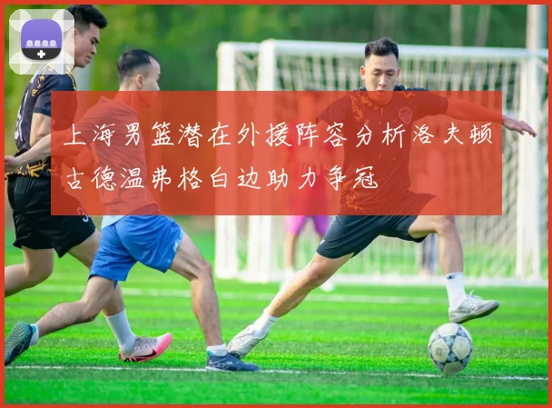 上海男篮潜在外援阵容分析洛夫顿古德温弗格白边助力争冠