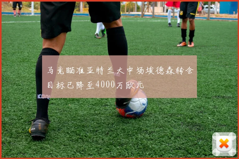 马竞瞄准亚特兰大中场埃德森转会目标已降至4000万欧元