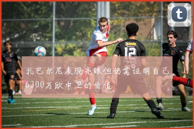 扎巴尔尼表现亮眼但仍需证明自己6300万欧中卫的价值