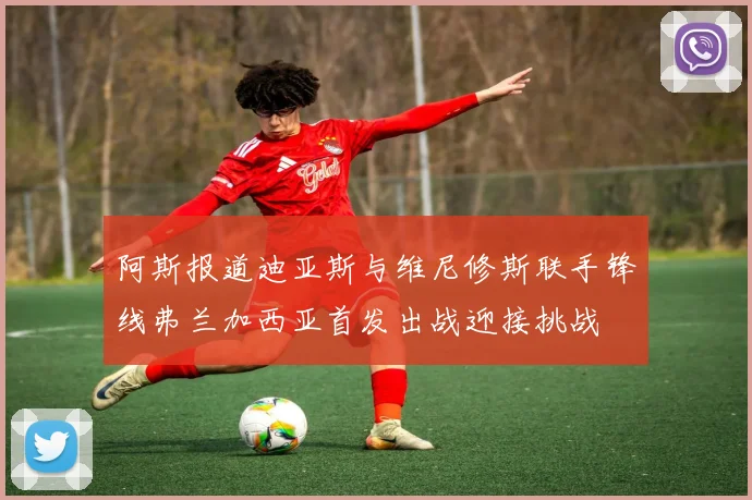 阿斯报道迪亚斯与维尼修斯联手锋线弗兰加西亚首发出战迎接挑战