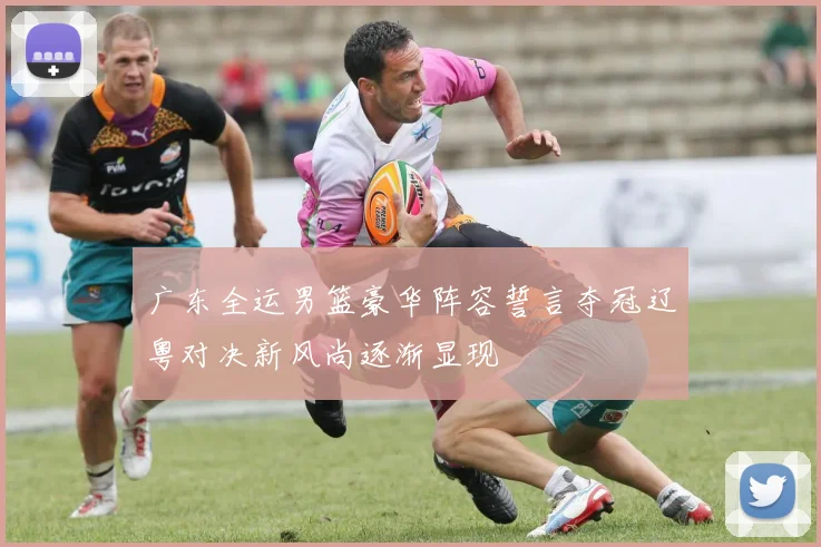 广东全运男篮豪华阵容誓言夺冠辽粤对决新风尚逐渐显现