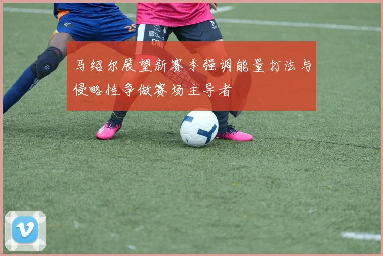 马绍尔展望新赛季强调能量打法与侵略性争做赛场主导者