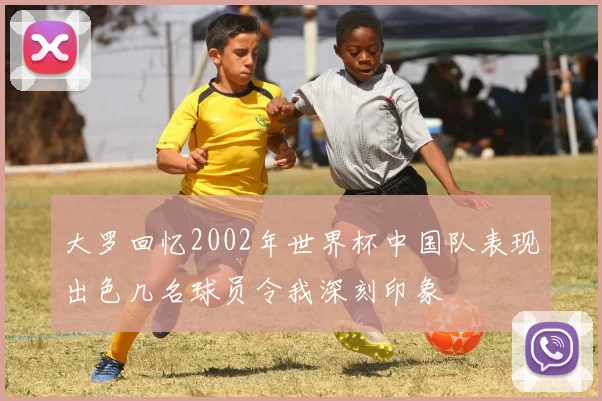 大罗回忆2002年世界杯中国队表现出色几名球员令我深刻印象