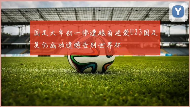 国足大年初一惨遭越南逆袭U23国足复仇成功遗憾告别世界杯