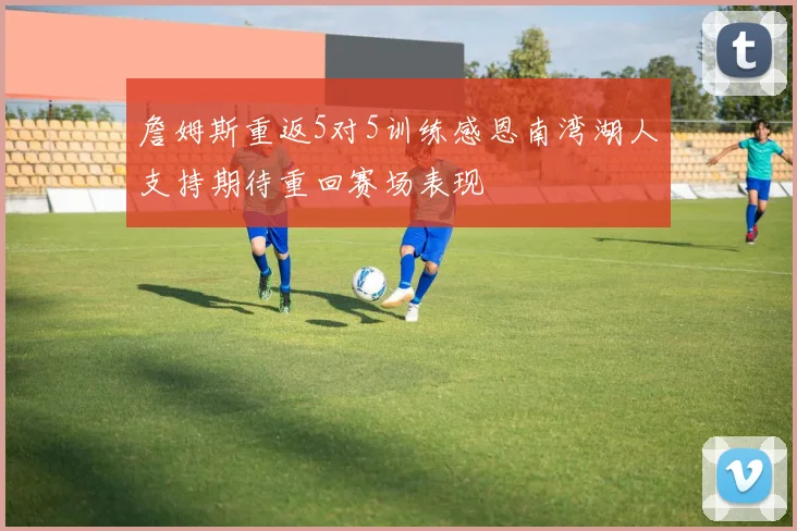 詹姆斯重返5对5训练感恩南湾湖人支持期待重回赛场表现