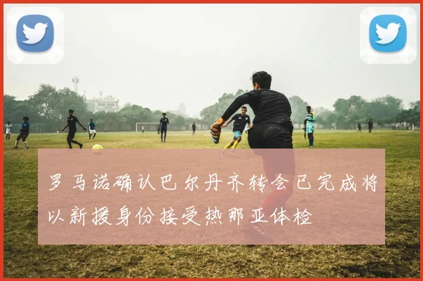 罗马诺确认巴尔丹齐转会已完成将以新援身份接受热那亚体检