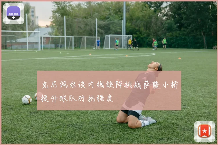 克尼佩尔谈内线缺阵挑战萨隆小桥提升球队对抗强度