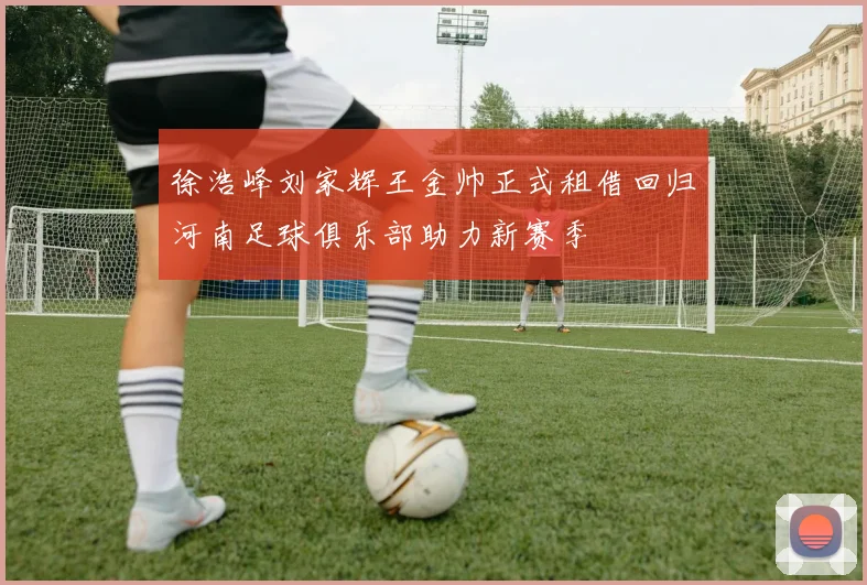 徐浩峰刘家辉王金帅正式租借回归河南足球俱乐部助力新赛季