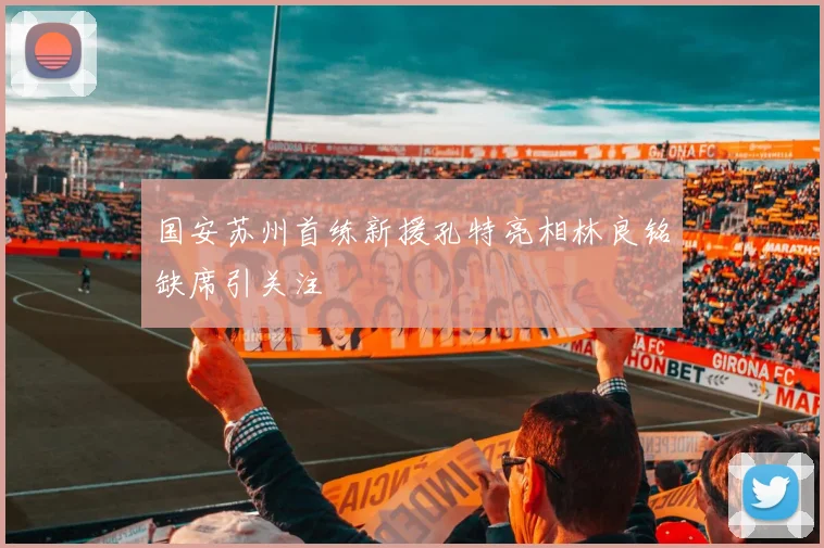 国安苏州首练新援孔特亮相林良铭缺席引关注