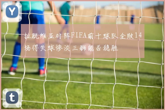 拉脱维亚对阵FIFA前十球队全败14场得失球惨淡三狮能否稳胜