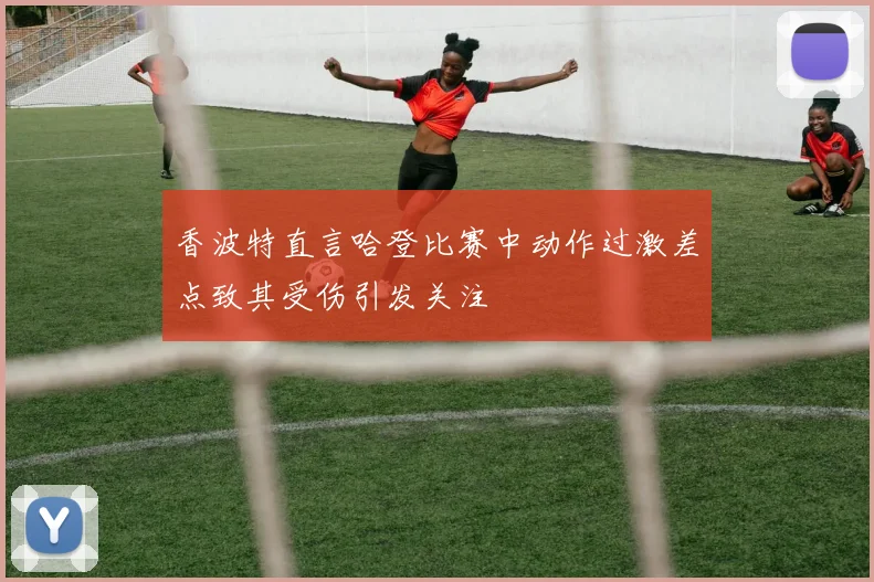 香波特直言哈登比赛中动作过激差点致其受伤引发关注