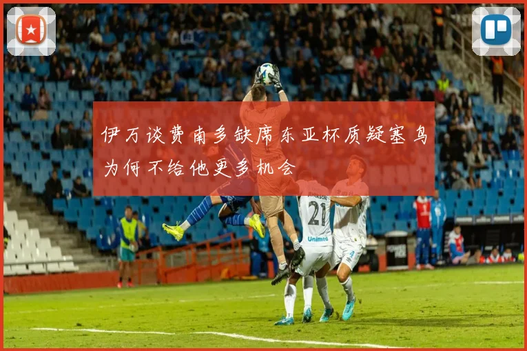 伊万谈费南多缺席东亚杯质疑塞鸟为何不给他更多机会