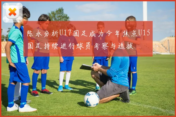 陈永分析U17国足成为今年焦点U15国足持续进行球员考察与选拔